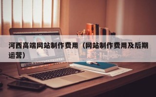 黔西南河西高端网站制作费用（网站制作费用及后期运营）