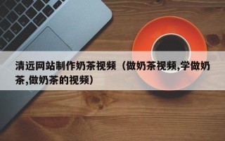 黔西南清远网站制作奶茶视频（做奶茶视频,学做奶茶,做奶茶的视频）