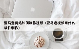 黔西南亚马逊网站如何制作视频（亚马逊视频用什么软件制作）